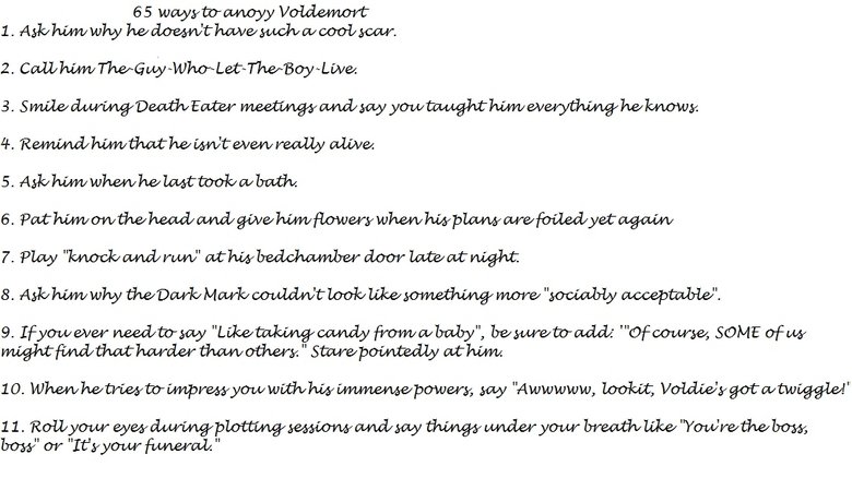 40 out of 65 Ways to Anoyy Voldemort 40 out of 65 Ways to Anoyy Voldemort. 12. Buy him eye drops for "that dreadful redness". 13. Greet him in the mornings with a sarcastic "My sir,