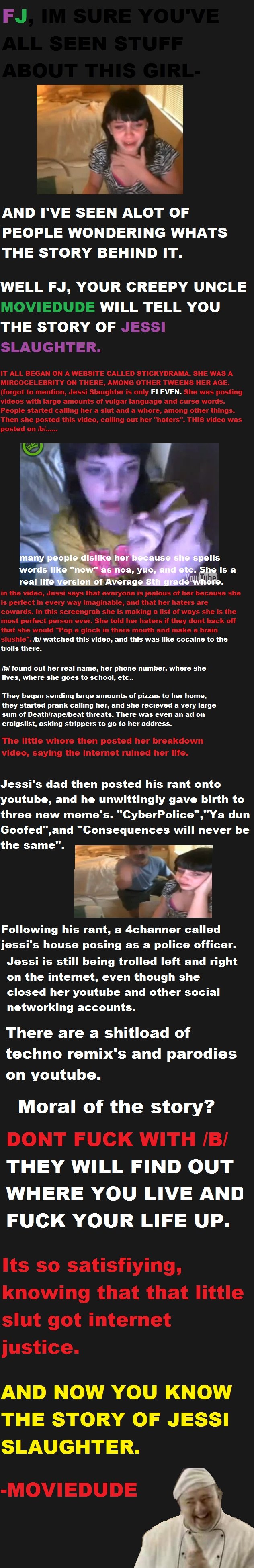 how 4chan fucked up an 11 year old girl. how 4chan fucked up an 11 year old girl.. Check out this collection of JESSI SLAUGHTER lulz- /funny_pictures/631425/BECAUSE+I+BACK+TRACED+IT+COMP/<br /> &