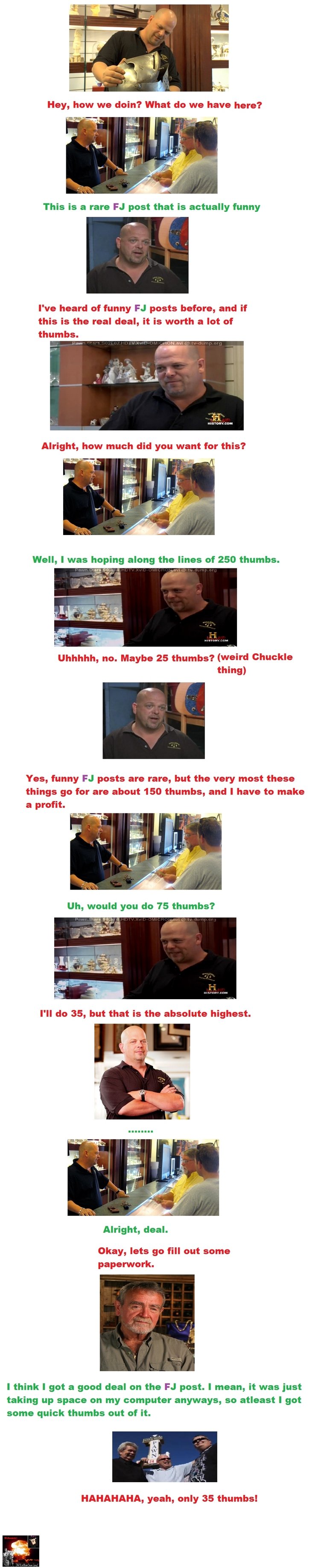 Pawn Stars FJ Version Pawn Stars FJ Version. Love watching people get ripped off lol. OC.<br /> EDIT: Second one is here!!!: /funny_pictures/1171053/Pawn+Stars+FJ+Version+2/. H