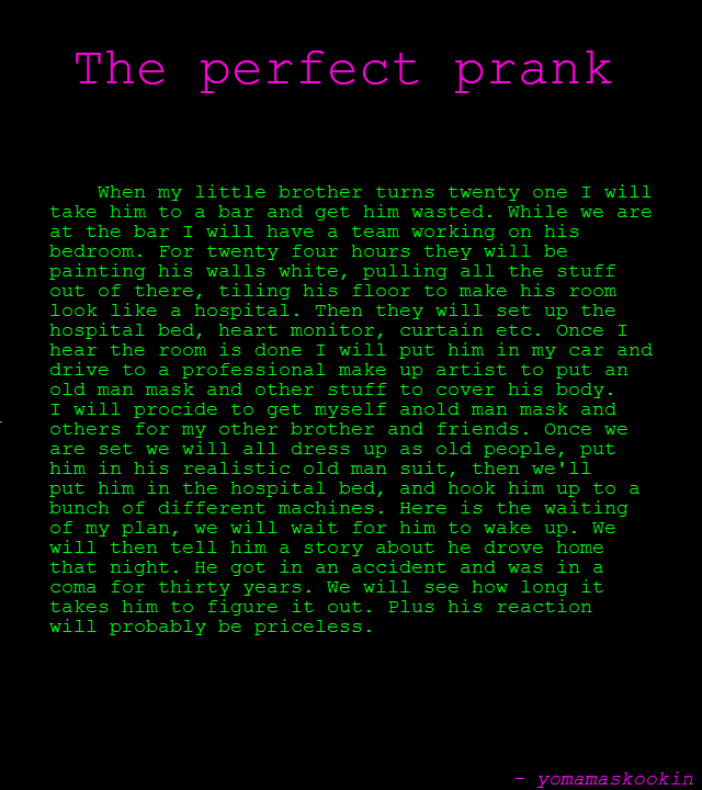 THE PRANK THE PRANK. my brother will never see it coming EDIT: We'll tickle my asshole and call me sally Top 150 thank you all !!!!! EDIT: THANK YOU ALL TRUST ME WHEN I S
