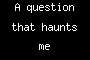 A question that haunts me