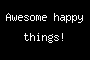 Awesome happy things!