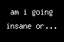 am i going insane or...