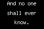 And no one shall ever know.