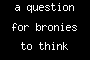 a question for bronies to think about