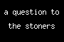 a question to the stoners