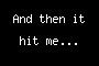 And then it hit me...