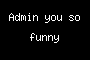 Admin you so funny