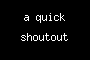 a quick shoutout