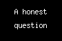 An honest question
