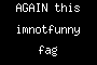 AGAIN this imnotfunny fag